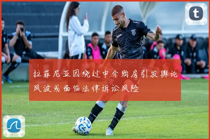 拉菲尼亚因绕过中介购房引发舆论风波或面临法律诉讼风险