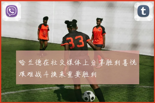 哈兰德在社交媒体上分享胜利喜悦艰难战斗换来重要胜利