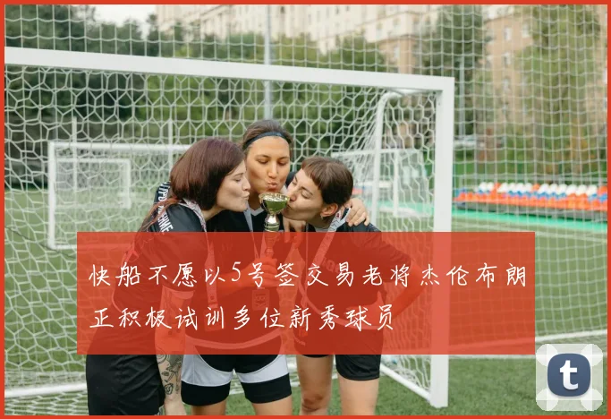 快船不愿以5号签交易老将杰伦布朗正积极试训多位新秀球员