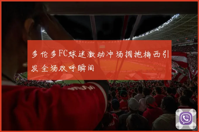 多伦多FC球迷激动冲场拥抱梅西引发全场欢呼瞬间
