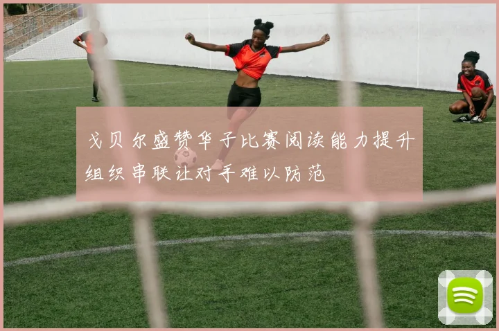 戈贝尔盛赞华子比赛阅读能力提升组织串联让对手难以防范