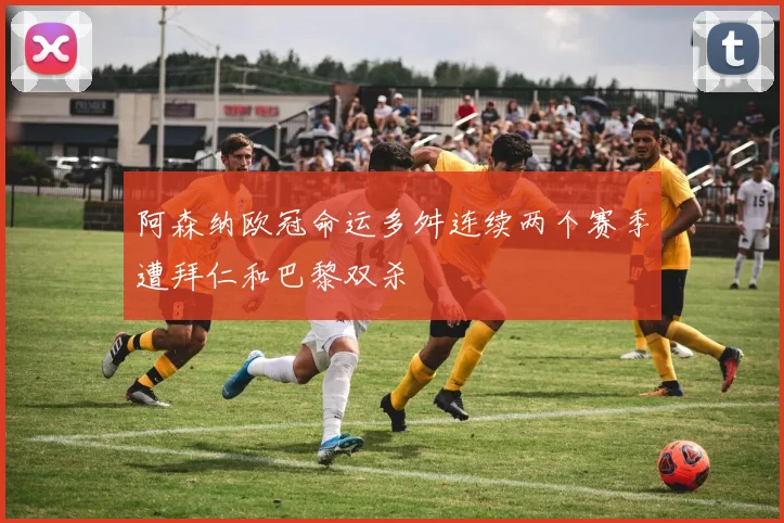阿森纳欧冠命运多舛连续两个赛季遭拜仁和巴黎双杀