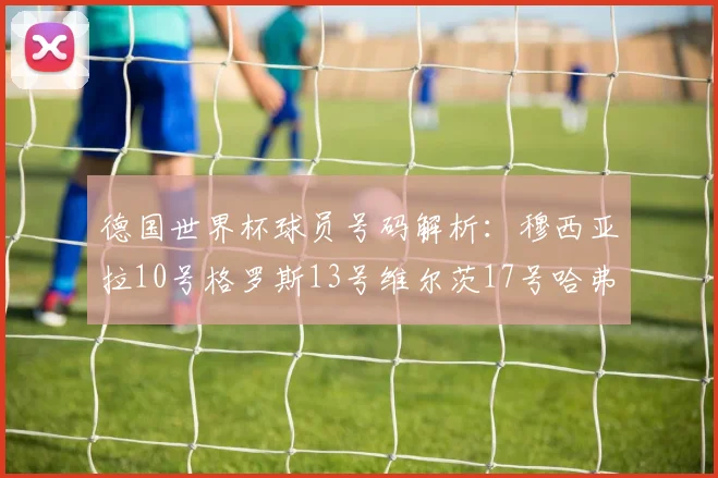 德国世界杯球员号码解析：穆西亚拉10号格罗斯13号维尔茨17号哈弗茨7号的背后故事
