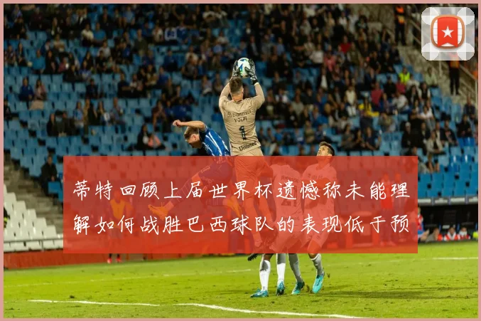 蒂特回顾上届世界杯遗憾称未能理解如何战胜巴西球队的表现低于预期