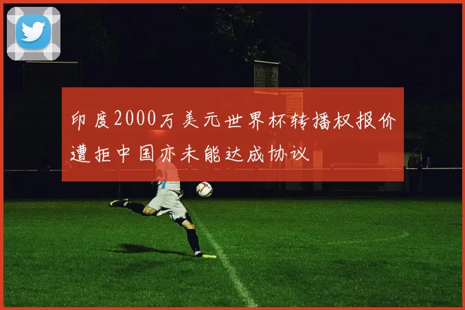 印度2000万美元世界杯转播权报价遭拒中国亦未能达成协议