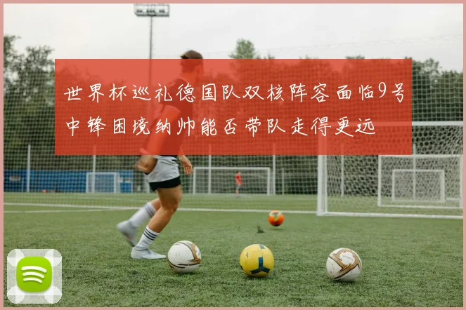 世界杯巡礼德国队双核阵容面临9号中锋困境纳帅能否带队走得更远
