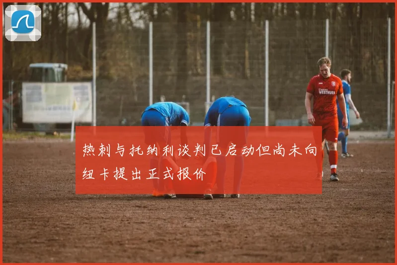 热刺与托纳利谈判已启动但尚未向纽卡提出正式报价