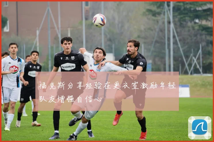 福克斯分享经验在更衣室激励年轻队友增强自信心